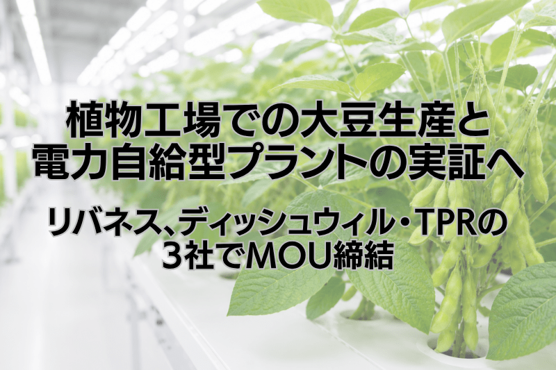 植物⼯場での⼤⾖⽣産と電⼒⾃給型プラントの実証へ　リバネス、ディッシュウィル・TPRと業務提携に関する覚書(MOU)を締結